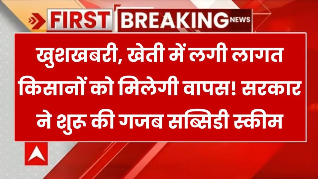 खुशखबरी, खेती में लगी लागत किसानों को मिलेगी वापस! सरकार ने शुरू की गजब सब्सिडी स्कीम