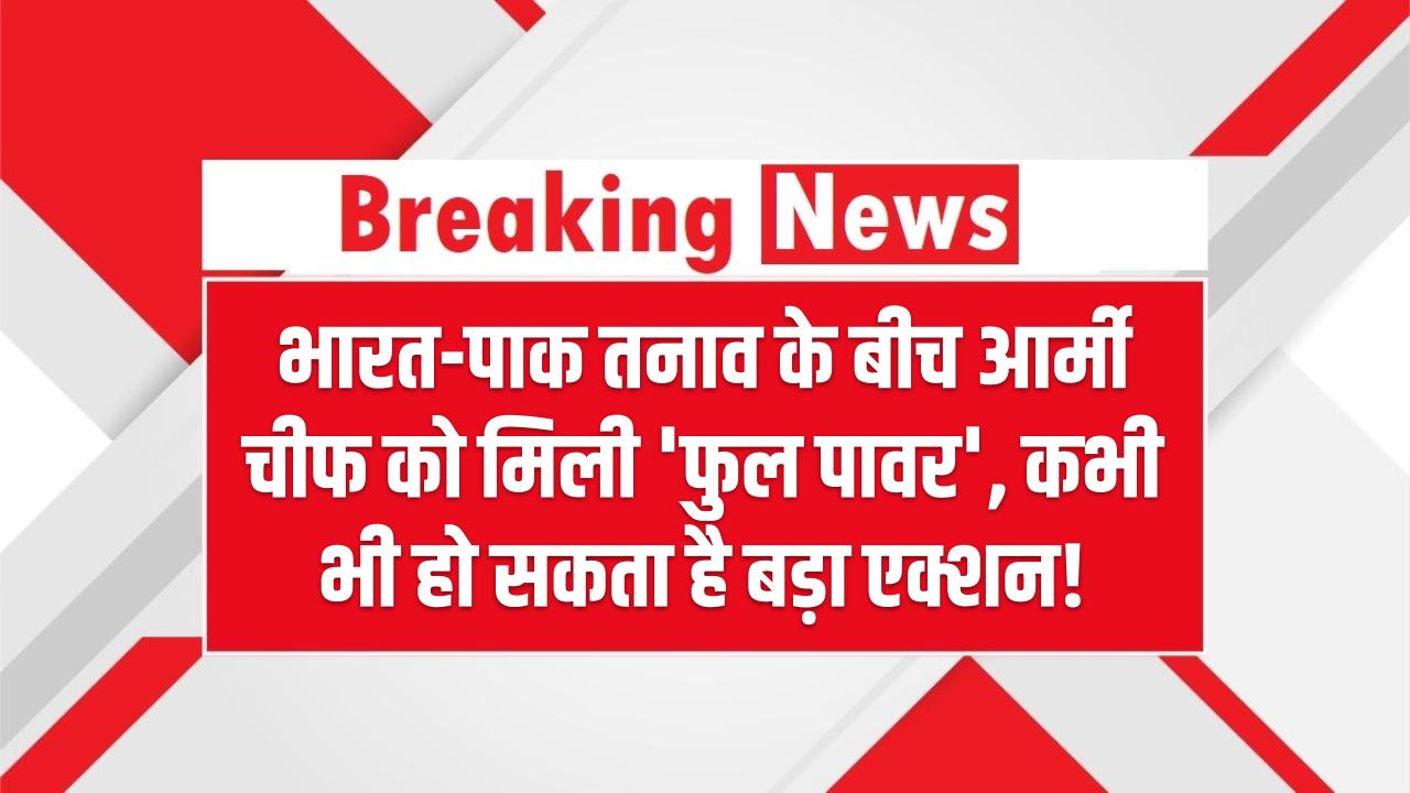 भारत-पाक तनाव के बीच आर्मी चीफ को मिली 'फुल पावर' – कभी भी हो सकता है बड़ा एक्शन!